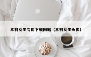 宿迁素材女生专用下载网站（素材女生头像）